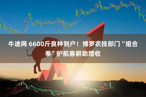 牛途网 6600斤良种到户！博罗农技部门“组合拳”护航春耕助增收