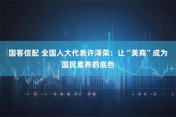国客信配 全国人大代表许泽荣：让“美商”成为国民素养的底色