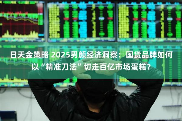 日天金策略 2025男颜经济洞察：国货品牌如何以“精准刀法”切走百亿市场蛋糕？