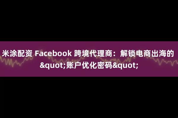米涂配资 Facebook 跨境代理商：解锁电商出海的 "账户优化密码"