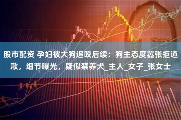 股市配资 孕妇被大狗追咬后续：狗主态度嚣张拒道歉，细节曝光，疑似禁养犬_主人_女子_张女士