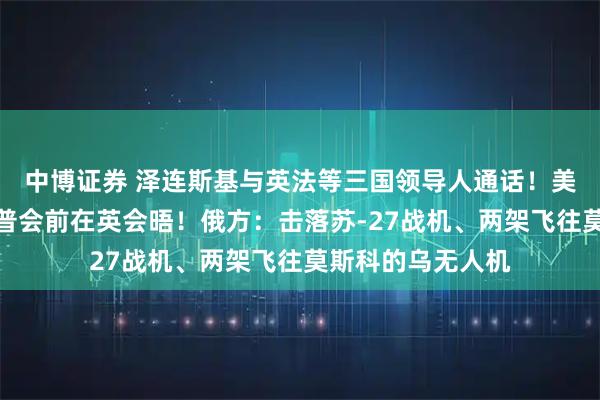 中博证券 泽连斯基与英法等三国领导人通话！美乌欧代表拟于特普会前在英会晤！俄方：击落苏-27战机、两架飞往莫斯科的乌无人机