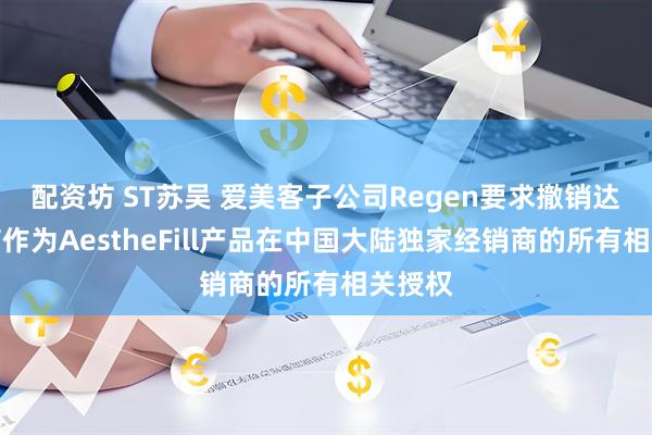 配资坊 ST苏吴 爱美客子公司Regen要求撤销达透医疗作为AestheFill产品在中国大陆独家经销商的所有相关授权