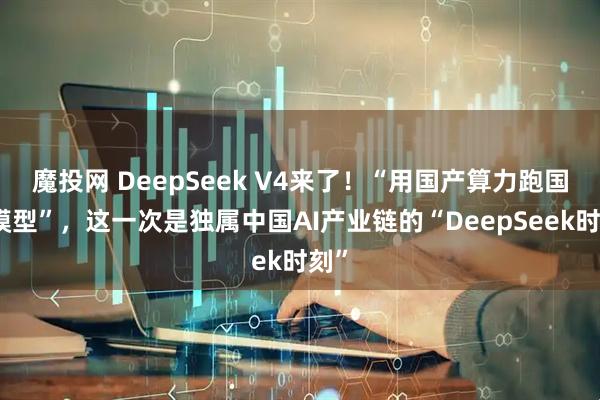 魔投网 DeepSeek V4来了！“用国产算力跑国产模型”，这一次是独属中国AI产业链的“DeepSeek时刻”