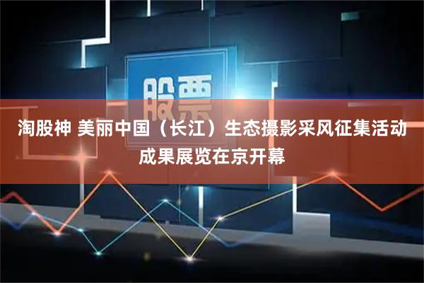 淘股神 美丽中国（长江）生态摄影采风征集活动成果展览在京开幕
