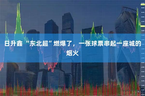 日升鑫 “东北超”燃爆了，一张球票串起一座城的烟火