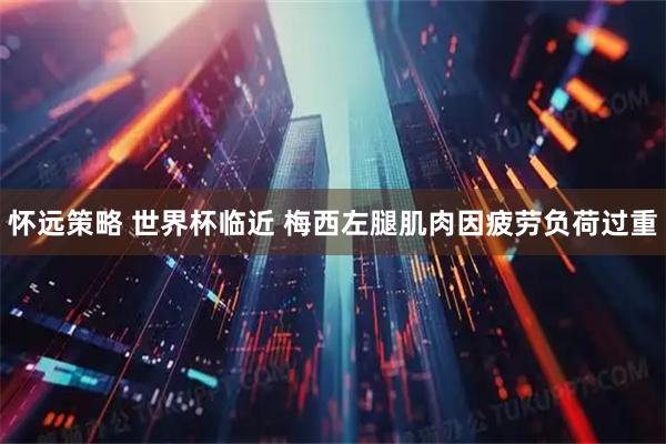 怀远策略 世界杯临近 梅西左腿肌肉因疲劳负荷过重