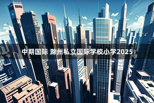 中期国际 滁州私立国际学校小学2025