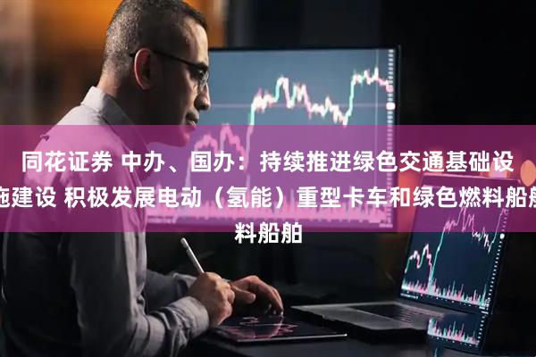 同花证券 中办、国办：持续推进绿色交通基础设施建设 积极发展电动（氢能）重型卡车和绿色燃料船舶