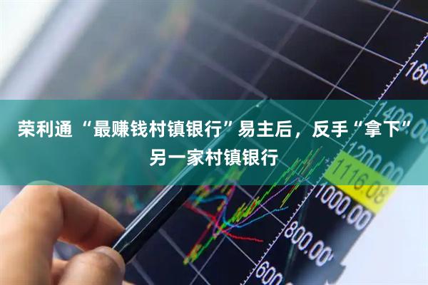 荣利通 “最赚钱村镇银行”易主后，反手“拿下”另一家村镇银行