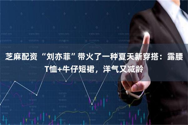 芝麻配资 “刘亦菲”带火了一种夏天新穿搭：露腰T恤+牛仔短裙，洋气又减龄