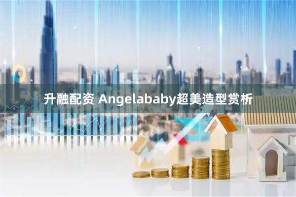 升融配资 Angelababy超美造型赏析