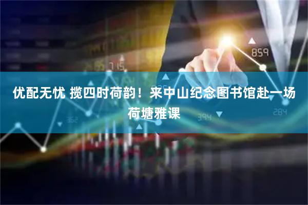 优配无忧 揽四时荷韵！来中山纪念图书馆赴一场荷塘雅课