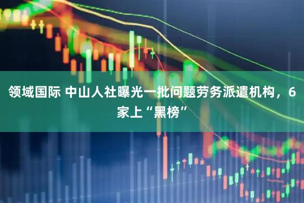 领域国际 中山人社曝光一批问题劳务派遣机构，6家上“黑榜”