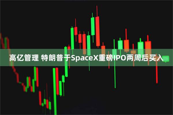 高亿管理 特朗普于SpaceX重磅IPO两周后买入