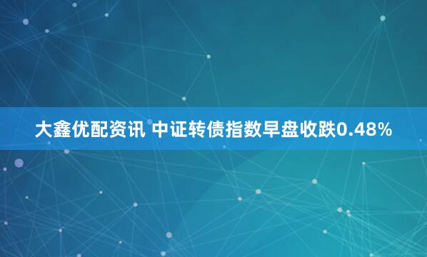 大鑫优配资讯 中证转债指数早盘收跌0.48%