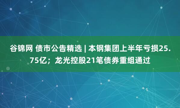 谷锦网 债市公告精选 | 本钢集团上半年亏损25.75亿；龙光控股21笔债券重组通过